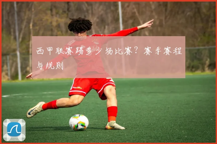 西甲联赛踢多少场比赛？赛季赛程与规则