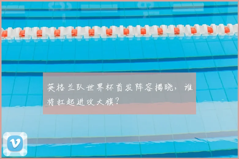 英格兰队世界杯首发阵容揭晓，谁将扛起进攻大旗？