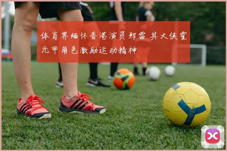 体育界缅怀香港演员郑雷 其大侠霍元甲角色激励运动精神