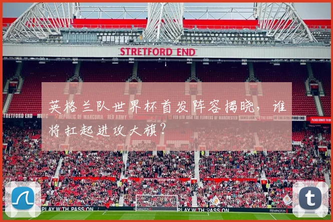 英格兰队世界杯首发阵容揭晓，谁将扛起进攻大旗？