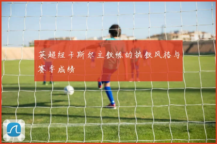 英超纽卡斯尔主教练的执教风格与赛季成绩