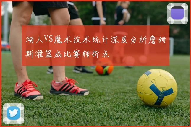 湖人VS魔术技术统计深度分析詹姆斯灌篮成比赛转折点